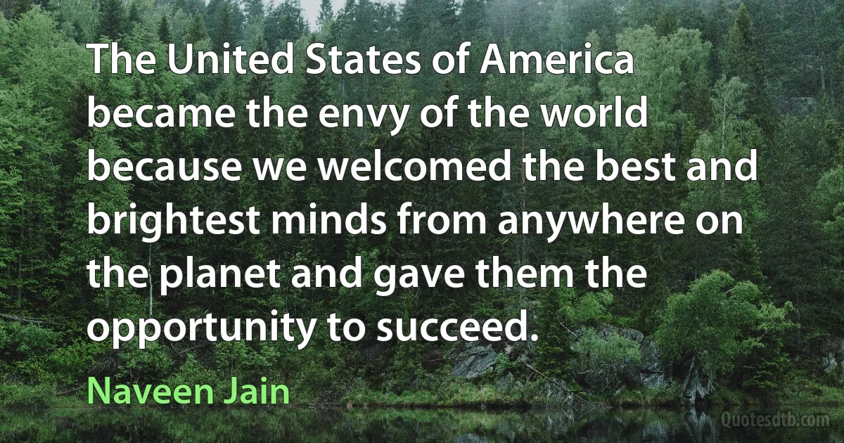 The United States of America became the envy of the world because we welcomed the best and brightest minds from anywhere on the planet and gave them the opportunity to succeed. (Naveen Jain)