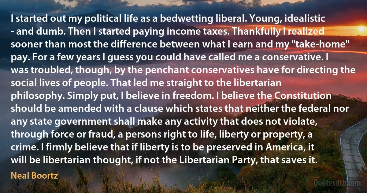 I started out my political life as a bedwetting liberal. Young, idealistic - and dumb. Then I started paying income taxes. Thankfully I realized sooner than most the difference between what I earn and my "take-home" pay. For a few years I guess you could have called me a conservative. I was troubled, though, by the penchant conservatives have for directing the social lives of people. That led me straight to the libertarian philosophy. Simply put, I believe in freedom. I believe the Constitution should be amended with a clause which states that neither the federal nor any state government shall make any activity that does not violate, through force or fraud, a persons right to life, liberty or property, a crime. I firmly believe that if liberty is to be preserved in America, it will be libertarian thought, if not the Libertarian Party, that saves it. (Neal Boortz)