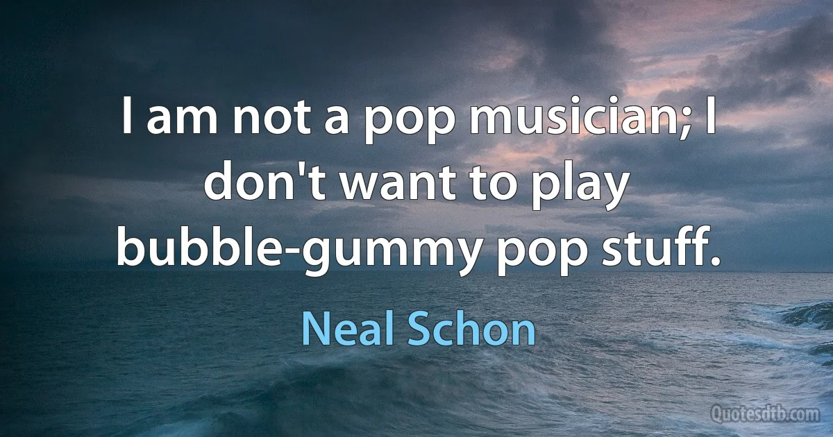 I am not a pop musician; I don't want to play bubble-gummy pop stuff. (Neal Schon)