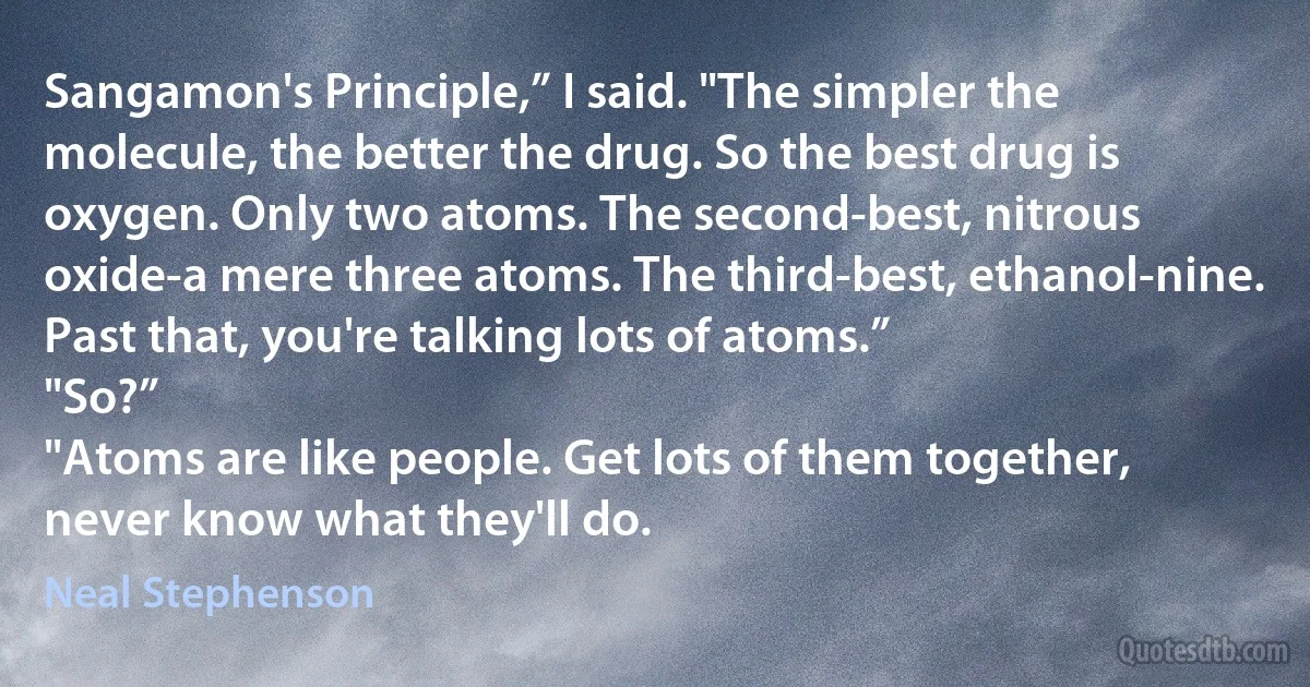 Sangamon's Principle,” I said. "The simpler the molecule, the better the drug. So the best drug is oxygen. Only two atoms. The second-best, nitrous oxide-a mere three atoms. The third-best, ethanol-nine. Past that, you're talking lots of atoms.”
"So?”
"Atoms are like people. Get lots of them together, never know what they'll do. (Neal Stephenson)