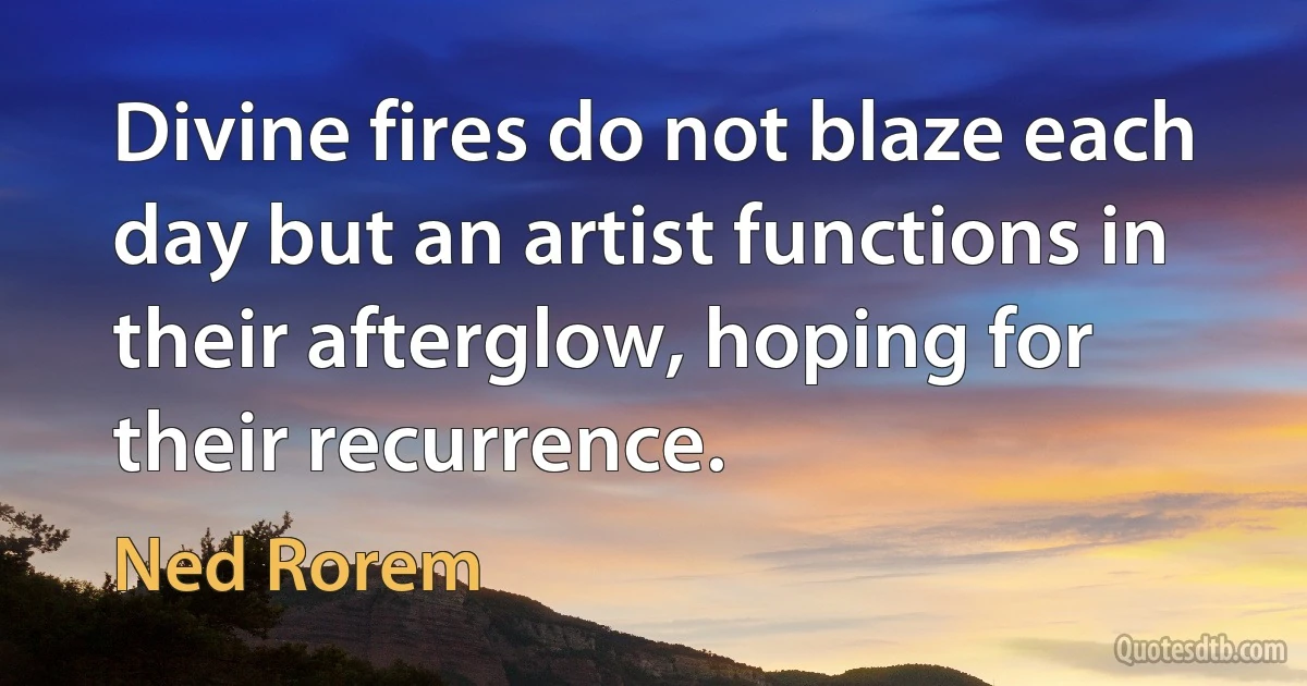 Divine fires do not blaze each day but an artist functions in their afterglow, hoping for their recurrence. (Ned Rorem)