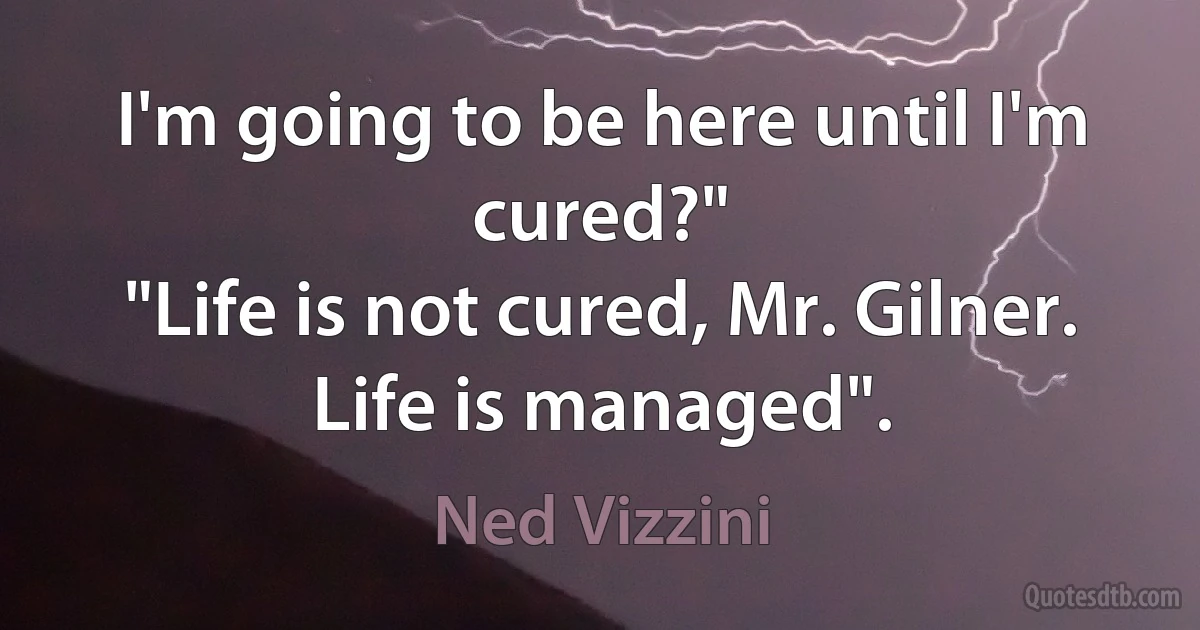 I'm going to be here until I'm cured?"
"Life is not cured, Mr. Gilner. Life is managed". (Ned Vizzini)