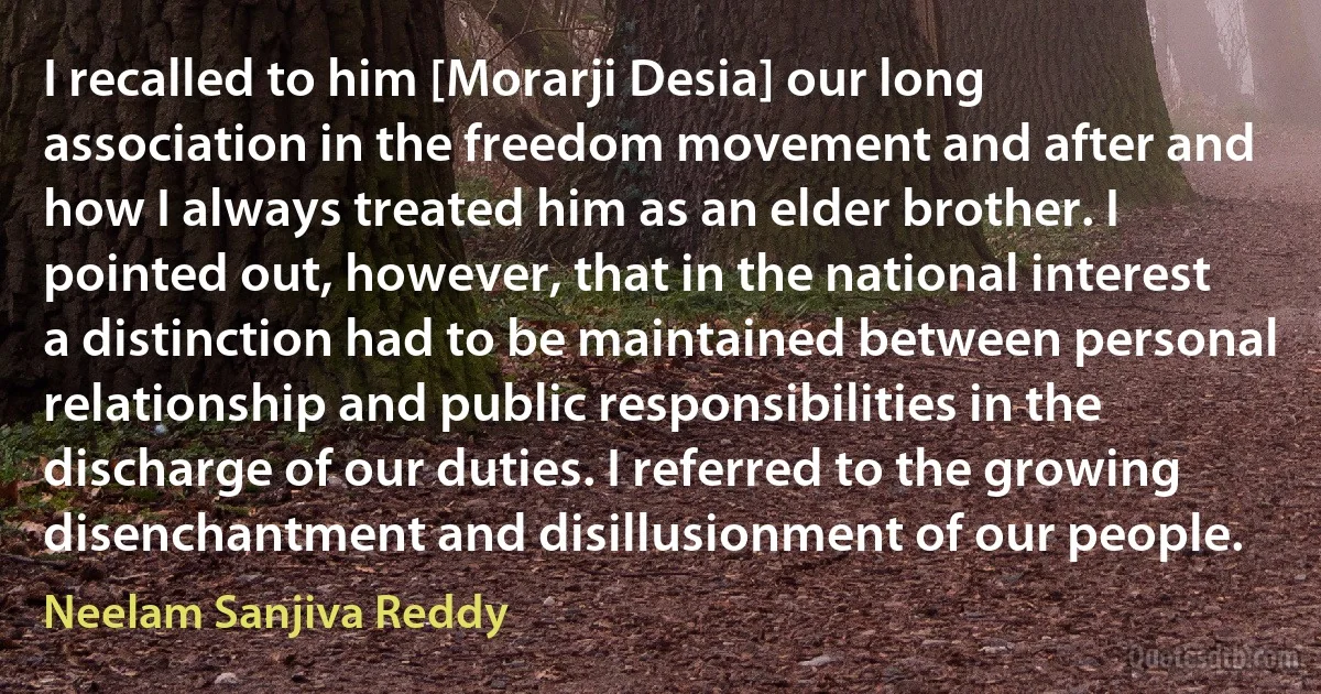 I recalled to him [Morarji Desia] our long association in the freedom movement and after and how I always treated him as an elder brother. I pointed out, however, that in the national interest a distinction had to be maintained between personal relationship and public responsibilities in the discharge of our duties. I referred to the growing disenchantment and disillusionment of our people. (Neelam Sanjiva Reddy)