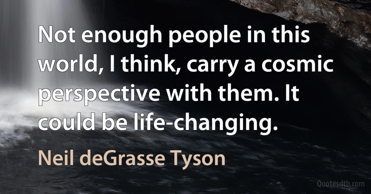 Not enough people in this world, I think, carry a cosmic perspective with them. It could be life-changing. (Neil deGrasse Tyson)