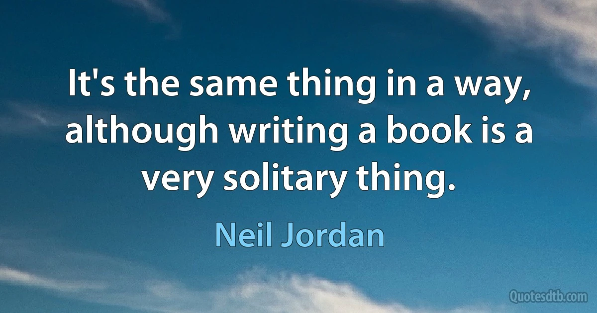 It's the same thing in a way, although writing a book is a very solitary thing. (Neil Jordan)