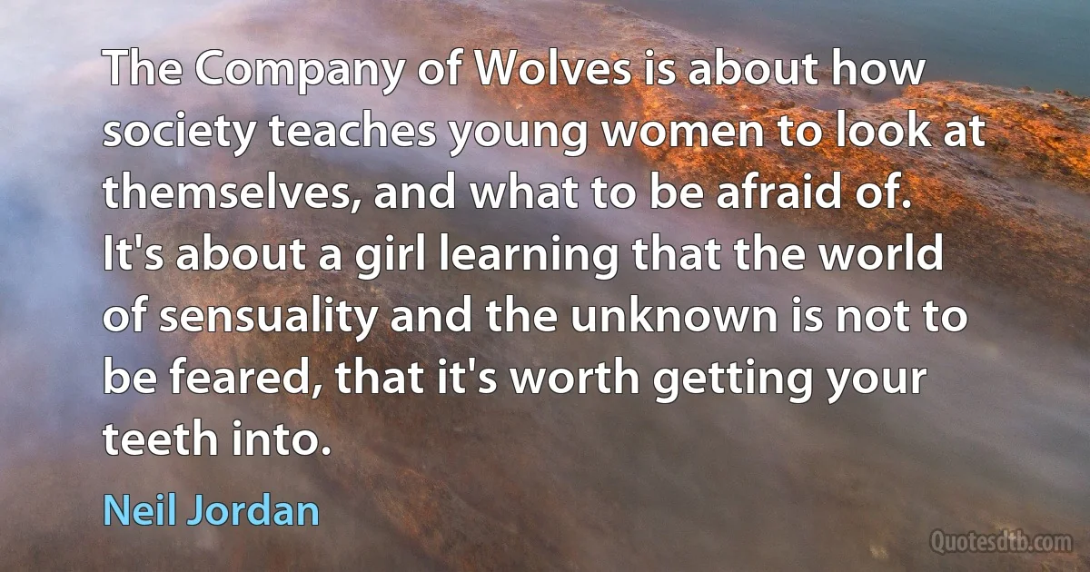 The Company of Wolves is about how society teaches young women to look at themselves, and what to be afraid of. It's about a girl learning that the world of sensuality and the unknown is not to be feared, that it's worth getting your teeth into. (Neil Jordan)