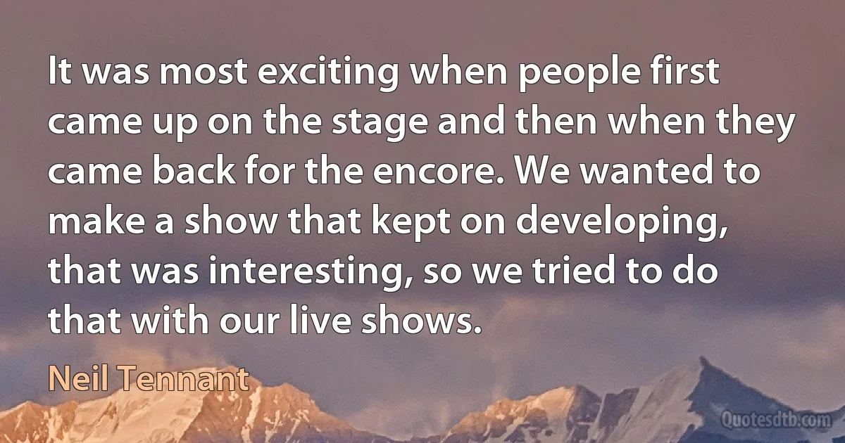 It was most exciting when people first came up on the stage and then when they came back for the encore. We wanted to make a show that kept on developing, that was interesting, so we tried to do that with our live shows. (Neil Tennant)