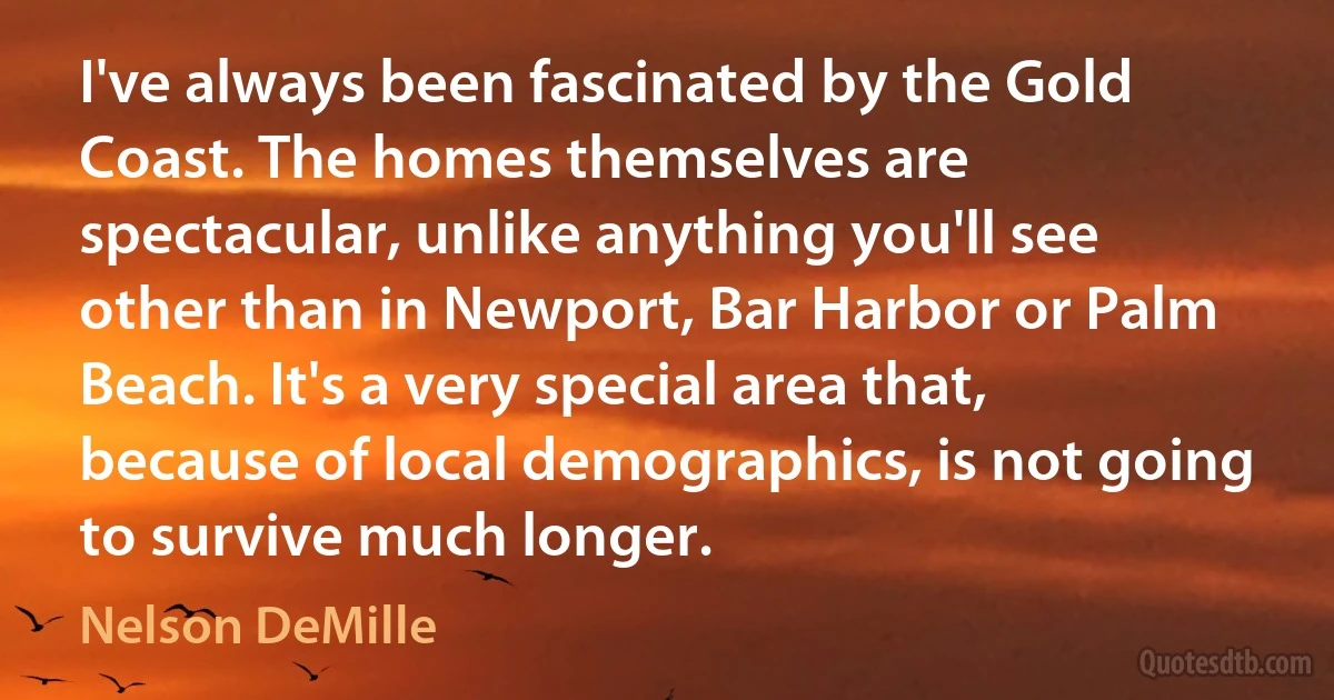 I've always been fascinated by the Gold Coast. The homes themselves are spectacular, unlike anything you'll see other than in Newport, Bar Harbor or Palm Beach. It's a very special area that, because of local demographics, is not going to survive much longer. (Nelson DeMille)