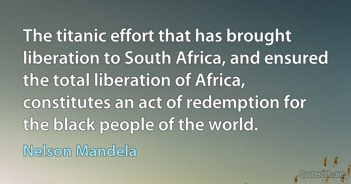 The titanic effort that has brought liberation to South Africa, and ensured the total liberation of Africa, constitutes an act of redemption for the black people of the world. (Nelson Mandela)