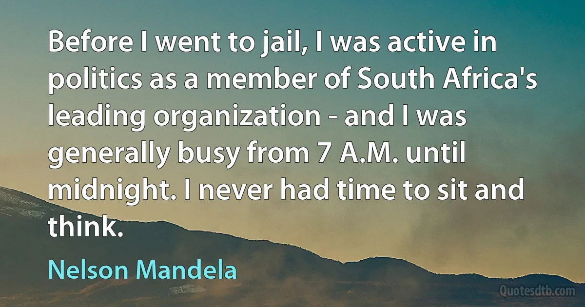 Before I went to jail, I was active in politics as a member of South Africa's leading organization - and I was generally busy from 7 A.M. until midnight. I never had time to sit and think. (Nelson Mandela)