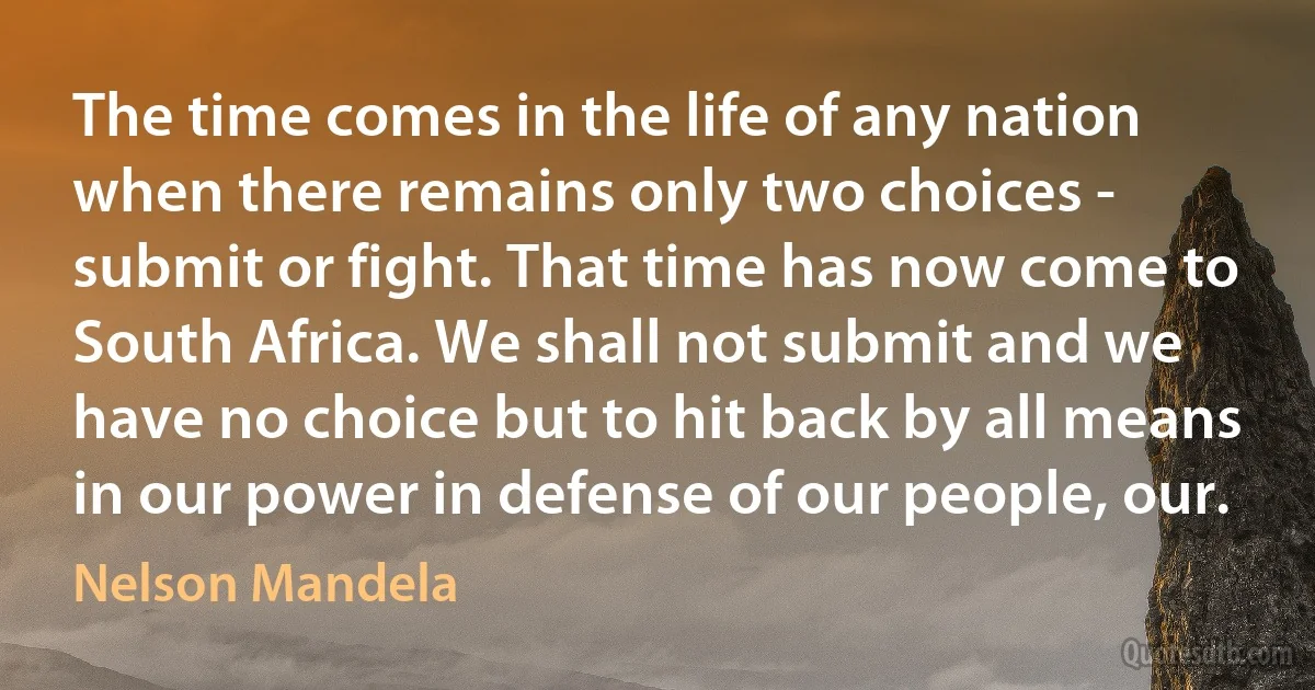 The time comes in the life of any nation when there remains only two choices - submit or fight. That time has now come to South Africa. We shall not submit and we have no choice but to hit back by all means in our power in defense of our people, our. (Nelson Mandela)