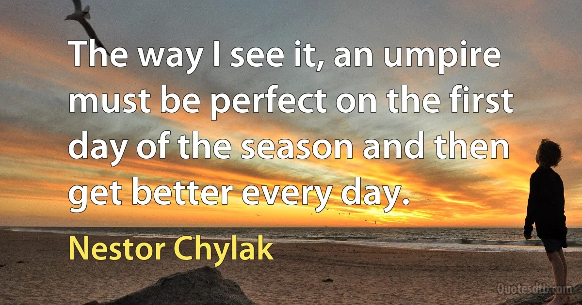 The way I see it, an umpire must be perfect on the first day of the season and then get better every day. (Nestor Chylak)