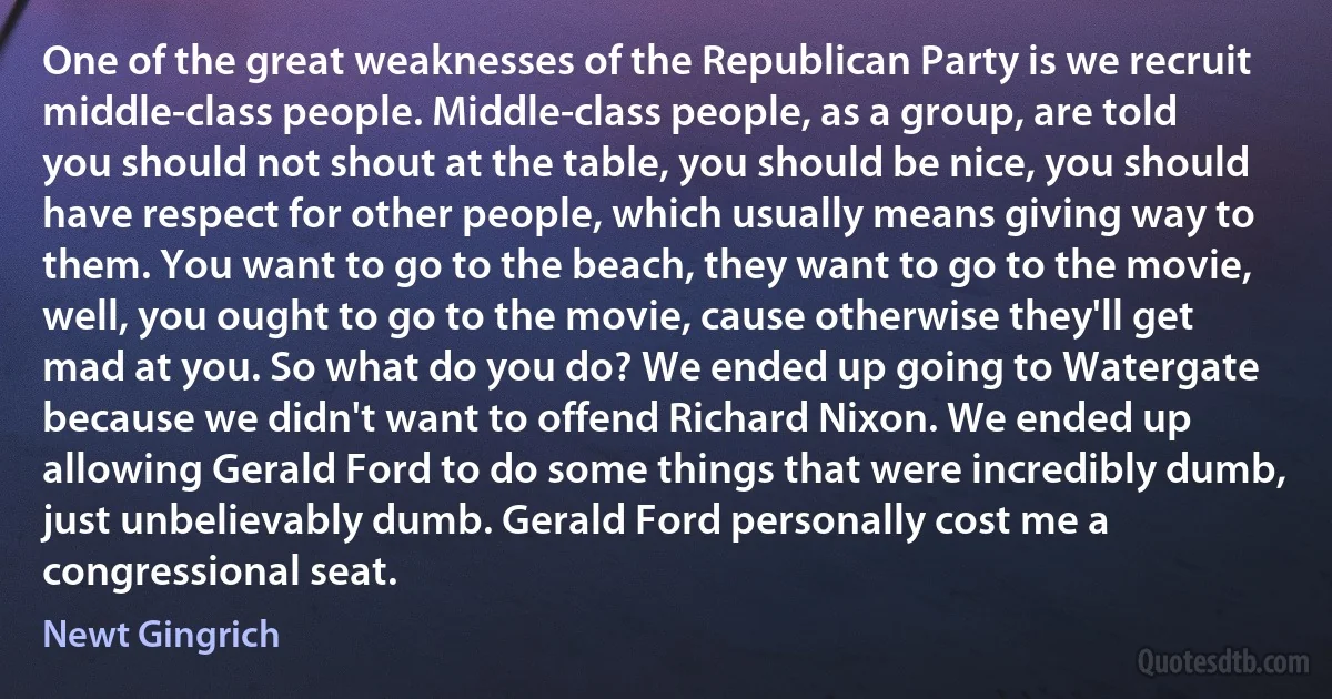 One of the great weaknesses of the Republican Party is we recruit middle-class people. Middle-class people, as a group, are told you should not shout at the table, you should be nice, you should have respect for other people, which usually means giving way to them. You want to go to the beach, they want to go to the movie, well, you ought to go to the movie, cause otherwise they'll get mad at you. So what do you do? We ended up going to Watergate because we didn't want to offend Richard Nixon. We ended up allowing Gerald Ford to do some things that were incredibly dumb, just unbelievably dumb. Gerald Ford personally cost me a congressional seat. (Newt Gingrich)