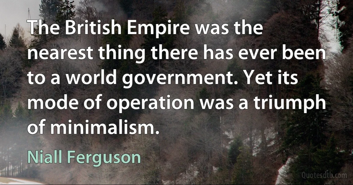 The British Empire was the nearest thing there has ever been to a world government. Yet its mode of operation was a triumph of minimalism. (Niall Ferguson)