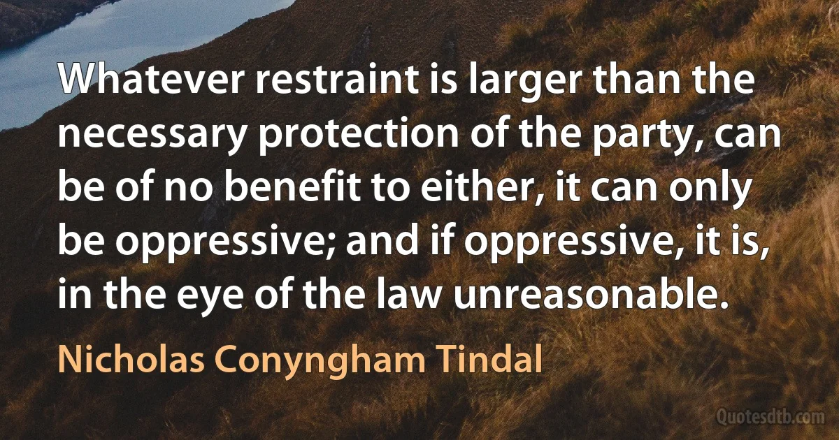 Whatever restraint is larger than the necessary protection of the party, can be of no benefit to either, it can only be oppressive; and if oppressive, it is, in the eye of the law unreasonable. (Nicholas Conyngham Tindal)