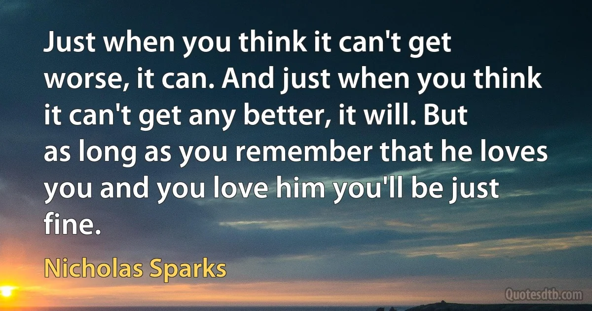 Just when you think it can't get worse, it can. And just when you think it can't get any better, it will. But as long as you remember that he loves you and you love him you'll be just fine. (Nicholas Sparks)