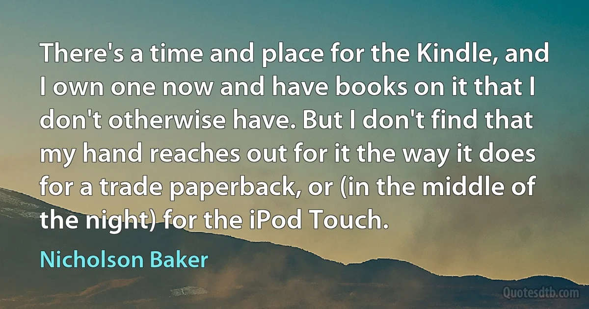 There's a time and place for the Kindle, and I own one now and have books on it that I don't otherwise have. But I don't find that my hand reaches out for it the way it does for a trade paperback, or (in the middle of the night) for the iPod Touch. (Nicholson Baker)