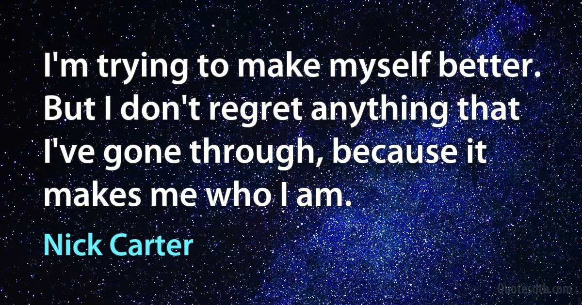 I'm trying to make myself better. But I don't regret anything that I've gone through, because it makes me who I am. (Nick Carter)