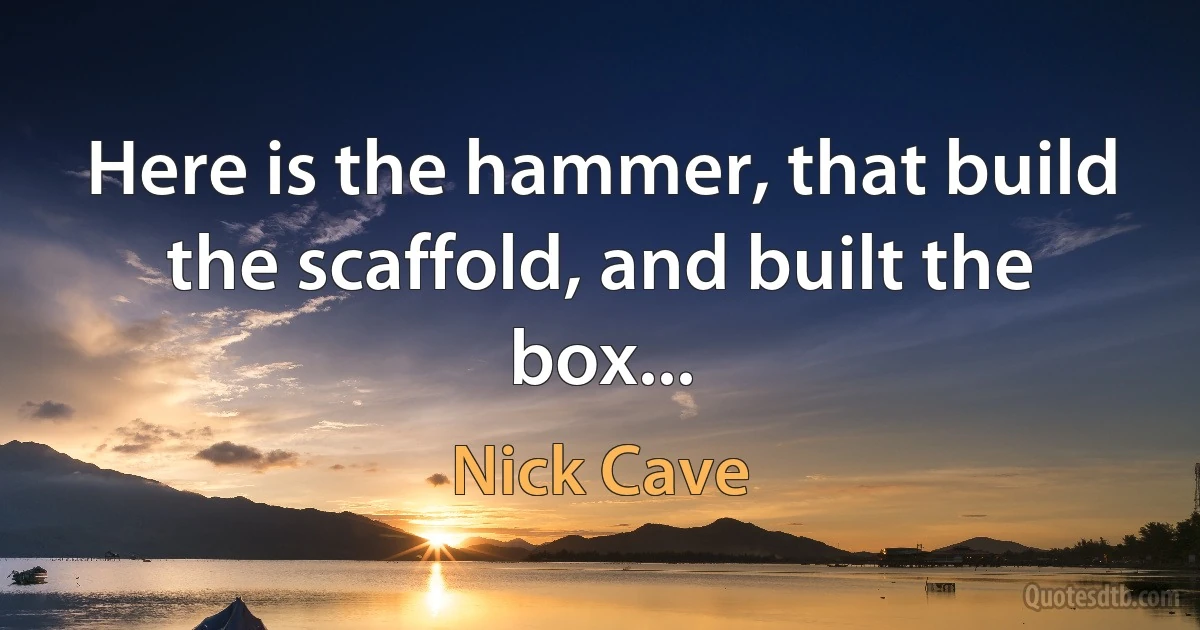 Here is the hammer, that build the scaffold, and built the box... (Nick Cave)