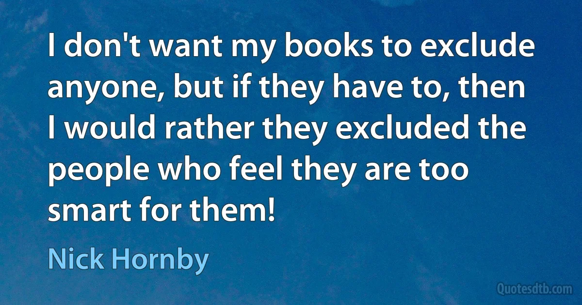 I don't want my books to exclude anyone, but if they have to, then I would rather they excluded the people who feel they are too smart for them! (Nick Hornby)