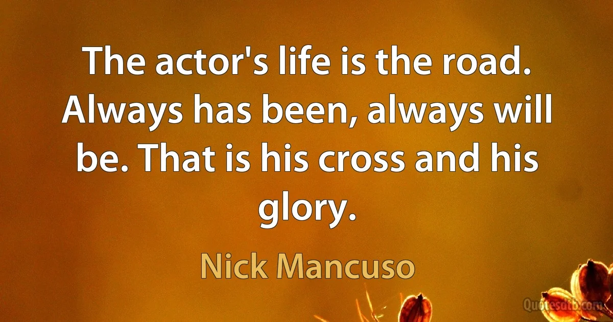 The actor's life is the road. Always has been, always will be. That is his cross and his glory. (Nick Mancuso)