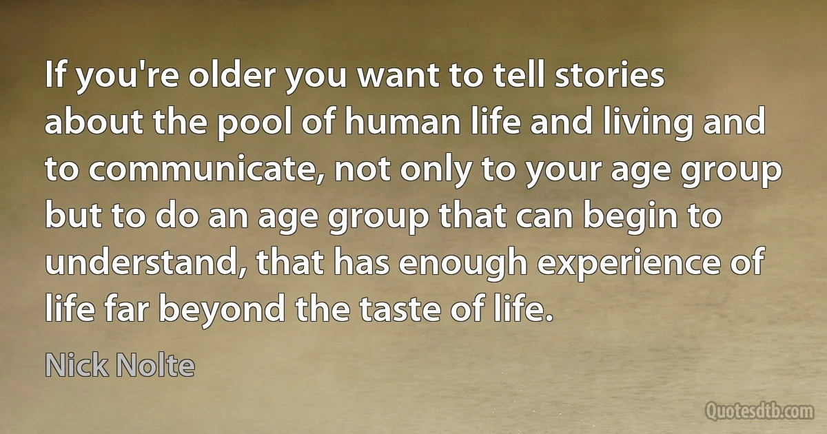 If you're older you want to tell stories about the pool of human life and living and to communicate, not only to your age group but to do an age group that can begin to understand, that has enough experience of life far beyond the taste of life. (Nick Nolte)