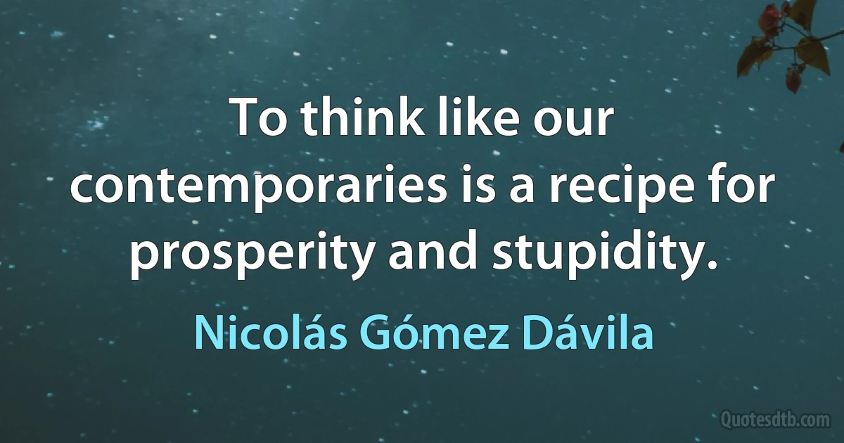 To think like our contemporaries is a recipe for prosperity and stupidity. (Nicolás Gómez Dávila)