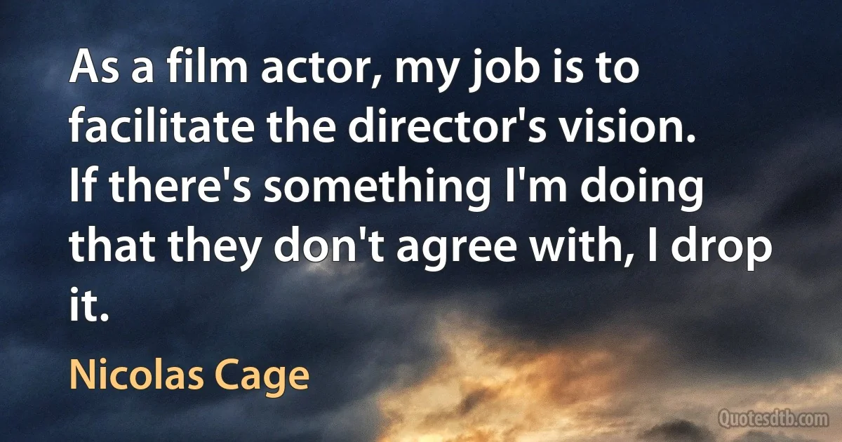 As a film actor, my job is to facilitate the director's vision. If there's something I'm doing that they don't agree with, I drop it. (Nicolas Cage)