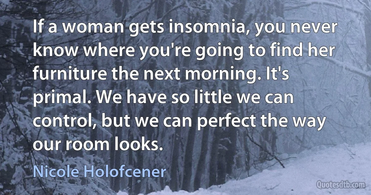 If a woman gets insomnia, you never know where you're going to find her furniture the next morning. It's primal. We have so little we can control, but we can perfect the way our room looks. (Nicole Holofcener)