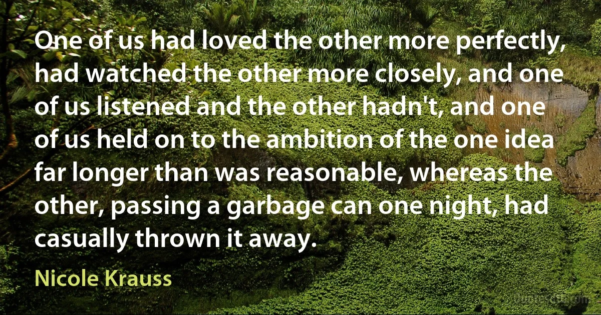 One of us had loved the other more perfectly, had watched the other more closely, and one of us listened and the other hadn't, and one of us held on to the ambition of the one idea far longer than was reasonable, whereas the other, passing a garbage can one night, had casually thrown it away. (Nicole Krauss)