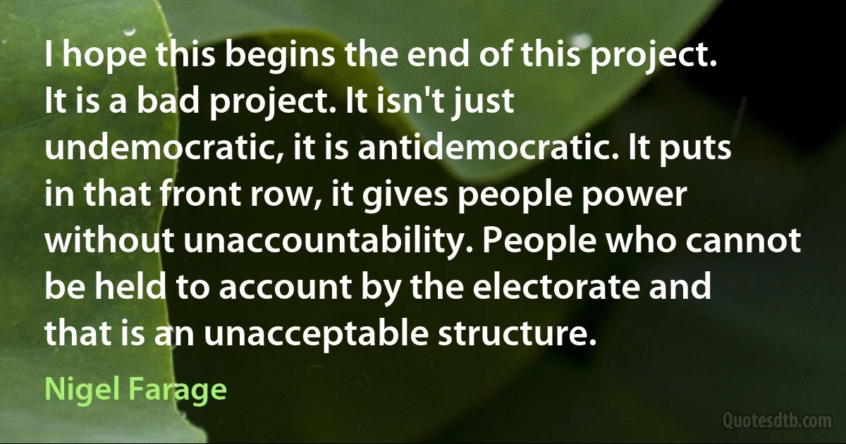 I hope this begins the end of this project. It is a bad project. It isn't just undemocratic, it is antidemocratic. It puts in that front row, it gives people power without unaccountability. People who cannot be held to account by the electorate and that is an unacceptable structure. (Nigel Farage)