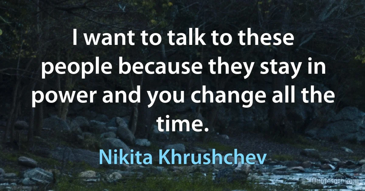 I want to talk to these people because they stay in power and you change all the time. (Nikita Khrushchev)