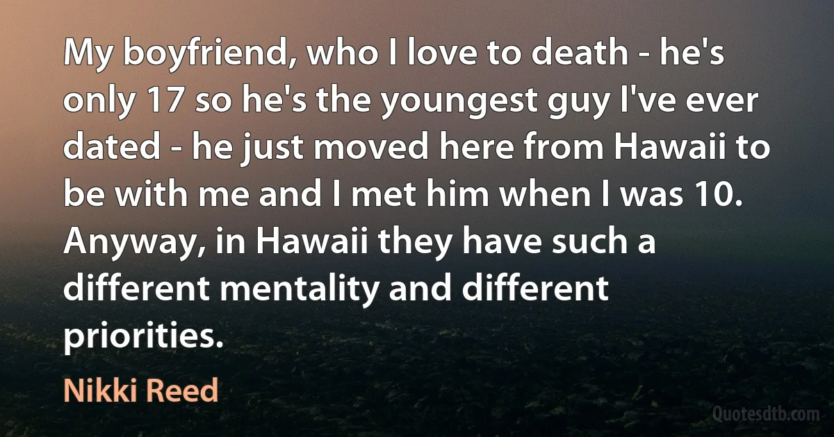 My boyfriend, who I love to death - he's only 17 so he's the youngest guy I've ever dated - he just moved here from Hawaii to be with me and I met him when I was 10. Anyway, in Hawaii they have such a different mentality and different priorities. (Nikki Reed)