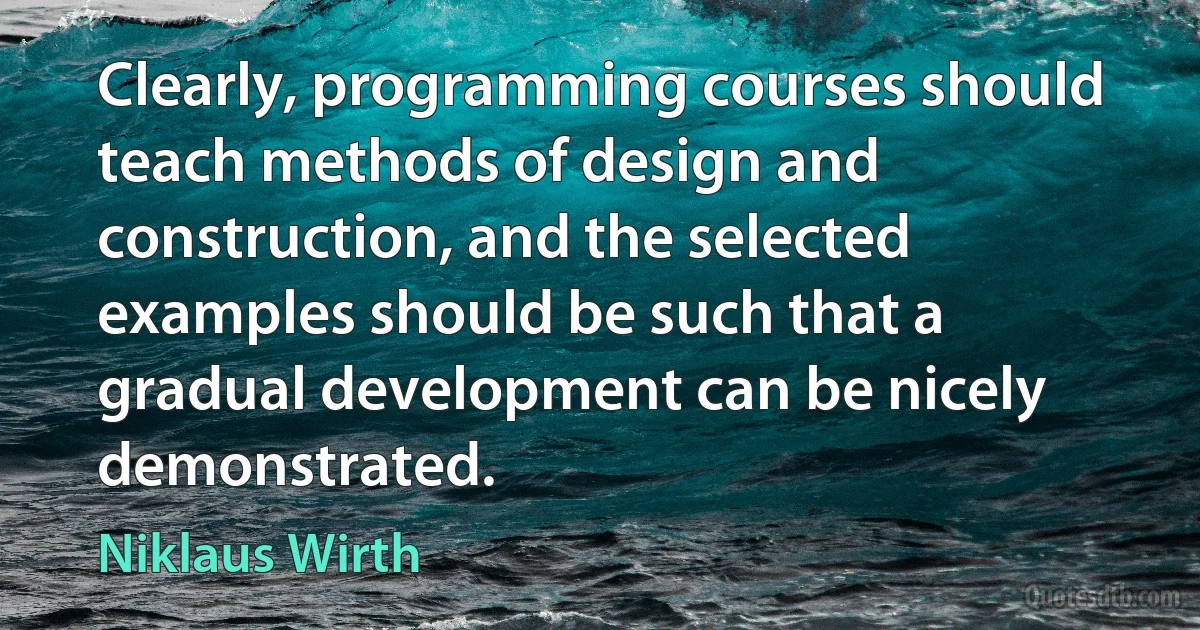 Clearly, programming courses should teach methods of design and construction, and the selected examples should be such that a gradual development can be nicely demonstrated. (Niklaus Wirth)