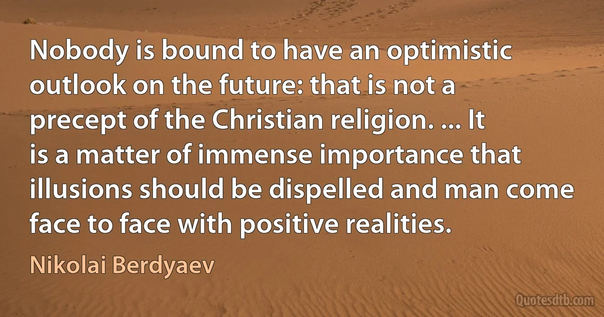 Nobody is bound to have an optimistic outlook on the future: that is not a precept of the Christian religion. ... It is a matter of immense importance that illusions should be dispelled and man come face to face with positive realities. (Nikolai Berdyaev)