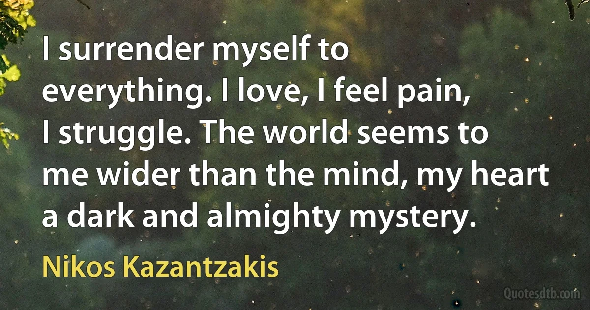 I surrender myself to everything. I love, I feel pain, I struggle. The world seems to me wider than the mind, my heart a dark and almighty mystery. (Nikos Kazantzakis)