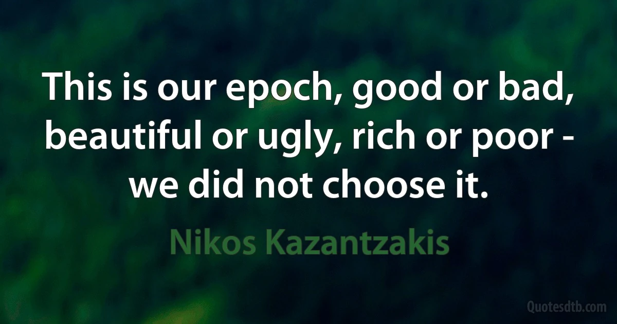 This is our epoch, good or bad, beautiful or ugly, rich or poor - we did not choose it. (Nikos Kazantzakis)