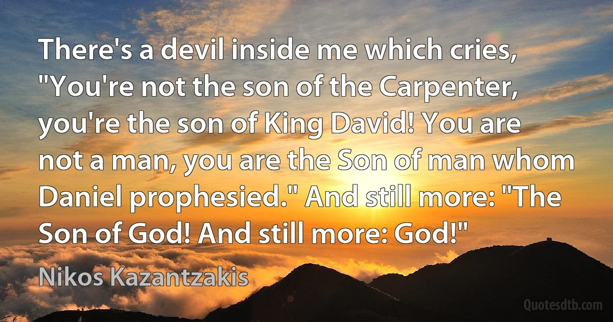 There's a devil inside me which cries, "You're not the son of the Carpenter, you're the son of King David! You are not a man, you are the Son of man whom Daniel prophesied." And still more: "The Son of God! And still more: God!" (Nikos Kazantzakis)