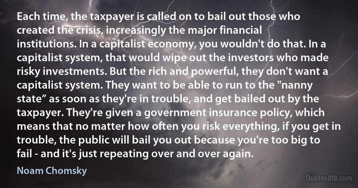 Each time, the taxpayer is called on to bail out those who created the crisis, increasingly the major financial institutions. In a capitalist economy, you wouldn't do that. In a capitalist system, that would wipe out the investors who made risky investments. But the rich and powerful, they don't want a capitalist system. They want to be able to run to the "nanny state” as soon as they're in trouble, and get bailed out by the taxpayer. They're given a government insurance policy, which means that no matter how often you risk everything, if you get in trouble, the public will bail you out because you're too big to fail - and it's just repeating over and over again. (Noam Chomsky)