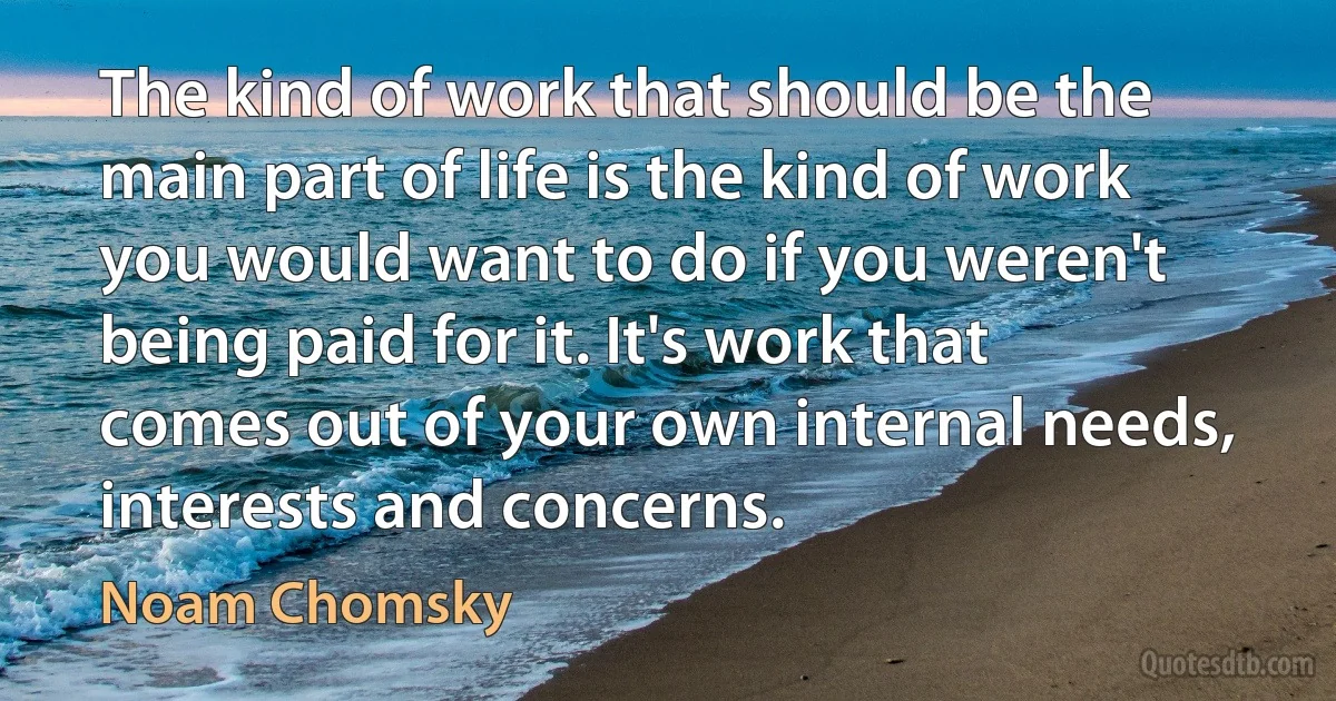 The kind of work that should be the main part of life is the kind of work you would want to do if you weren't being paid for it. It's work that comes out of your own internal needs, interests and concerns. (Noam Chomsky)