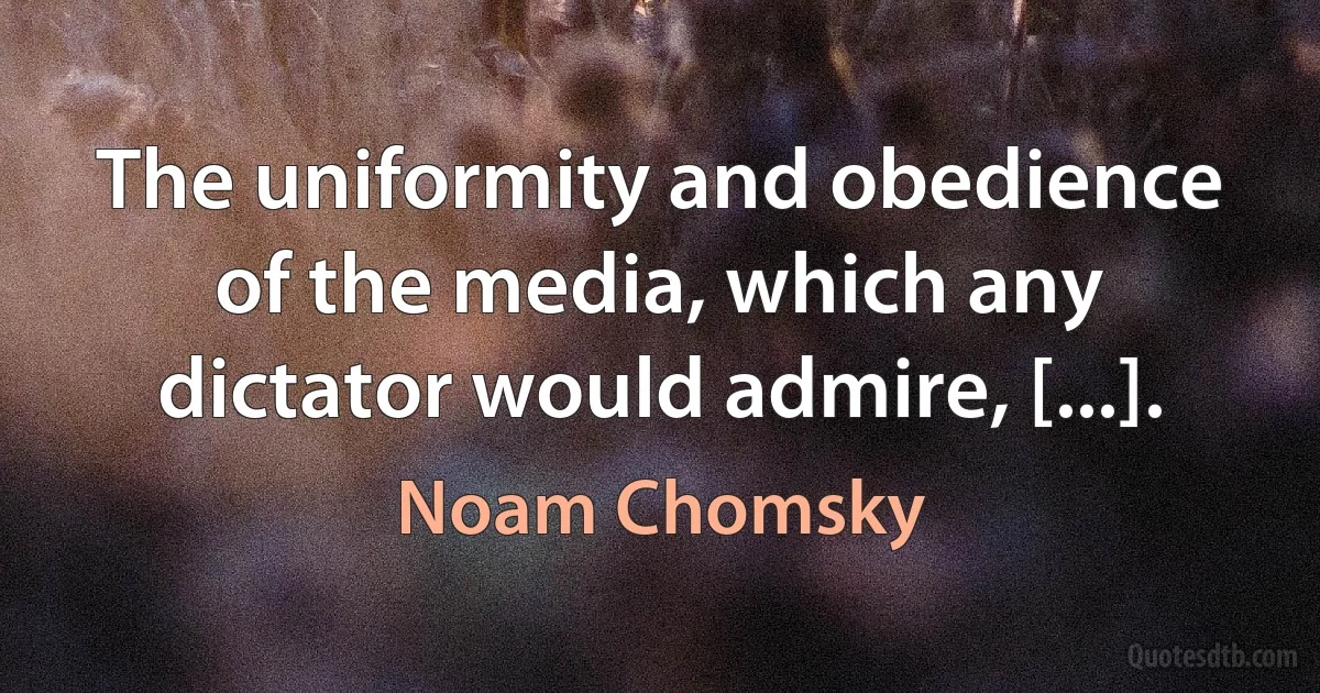 The uniformity and obedience of the media, which any dictator would admire, [...]. (Noam Chomsky)