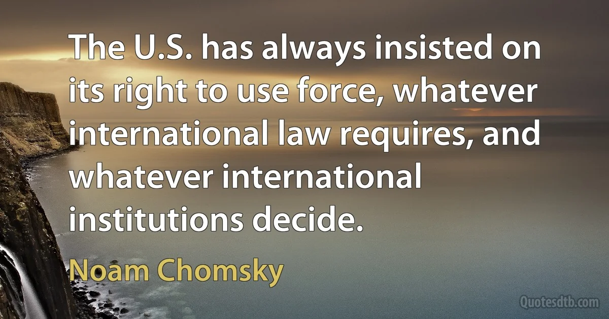 The U.S. has always insisted on its right to use force, whatever international law requires, and whatever international institutions decide. (Noam Chomsky)