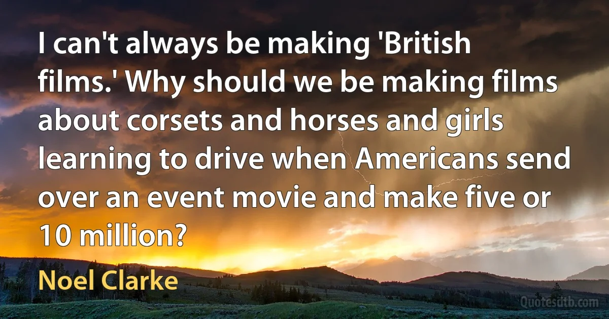 I can't always be making 'British films.' Why should we be making films about corsets and horses and girls learning to drive when Americans send over an event movie and make five or 10 million? (Noel Clarke)