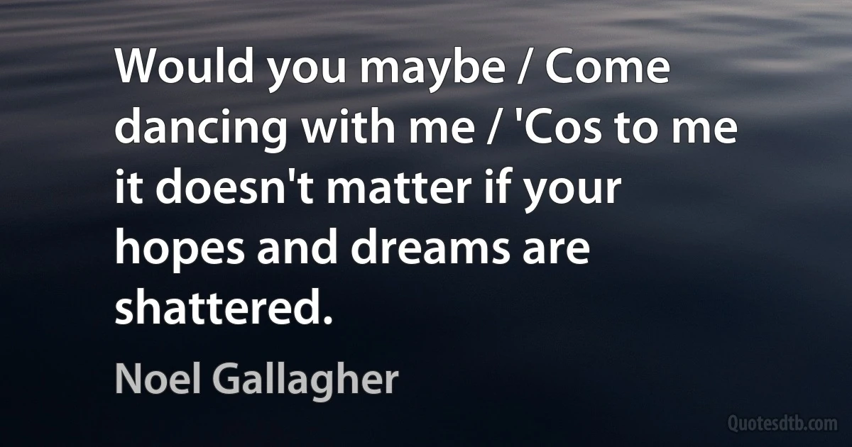 Would you maybe / Come dancing with me / 'Cos to me it doesn't matter if your hopes and dreams are shattered. (Noel Gallagher)