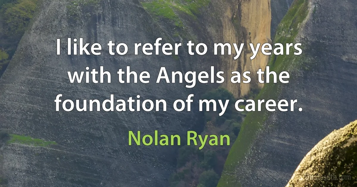 I like to refer to my years with the Angels as the foundation of my career. (Nolan Ryan)