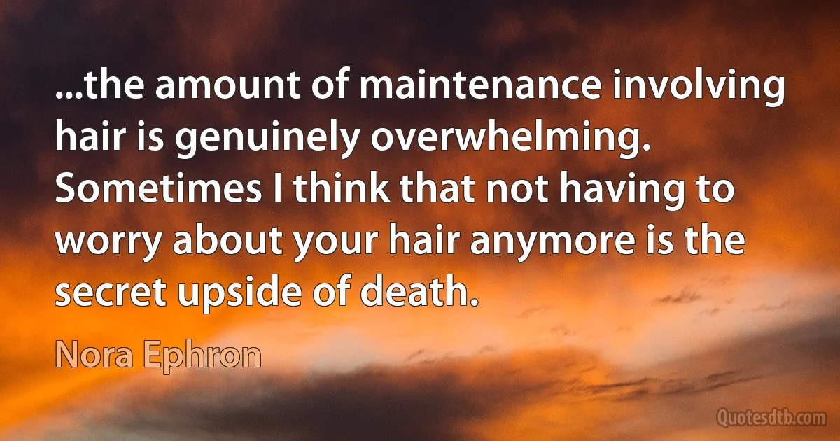 ...the amount of maintenance involving hair is genuinely overwhelming. Sometimes I think that not having to worry about your hair anymore is the secret upside of death. (Nora Ephron)