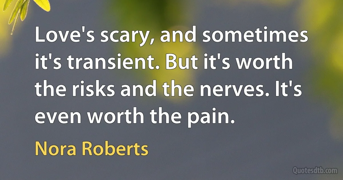 Love's scary, and sometimes it's transient. But it's worth the risks and the nerves. It's even worth the pain. (Nora Roberts)