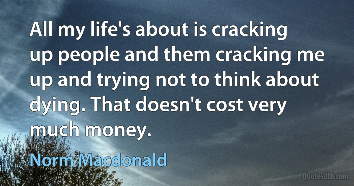 All my life's about is cracking up people and them cracking me up and trying not to think about dying. That doesn't cost very much money. (Norm Macdonald)