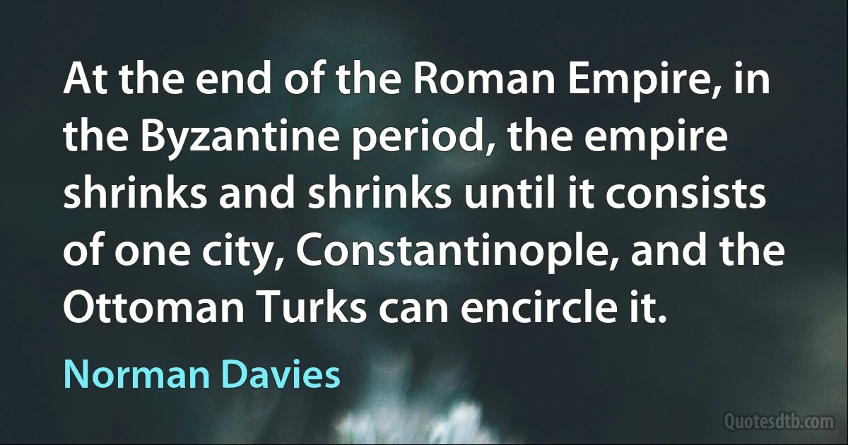 At the end of the Roman Empire, in the Byzantine period, the empire shrinks and shrinks until it consists of one city, Constantinople, and the Ottoman Turks can encircle it. (Norman Davies)