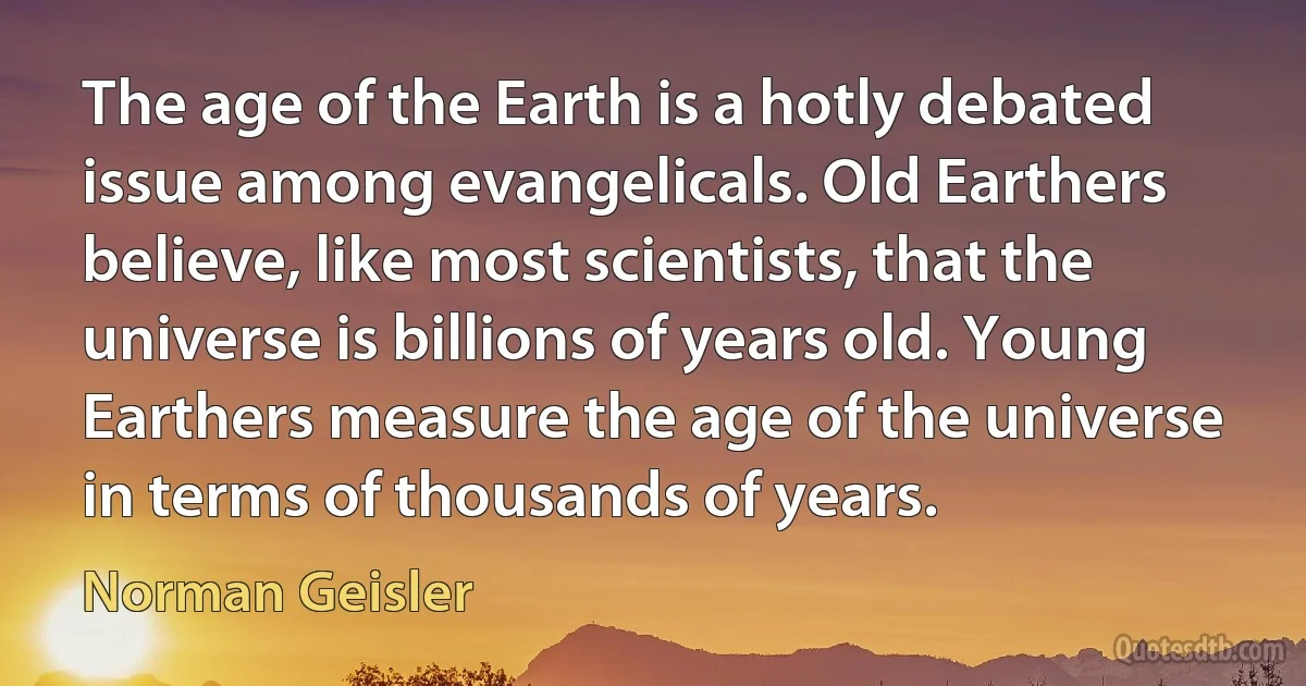 The age of the Earth is a hotly debated issue among evangelicals. Old Earthers believe, like most scientists, that the universe is billions of years old. Young Earthers measure the age of the universe in terms of thousands of years. (Norman Geisler)